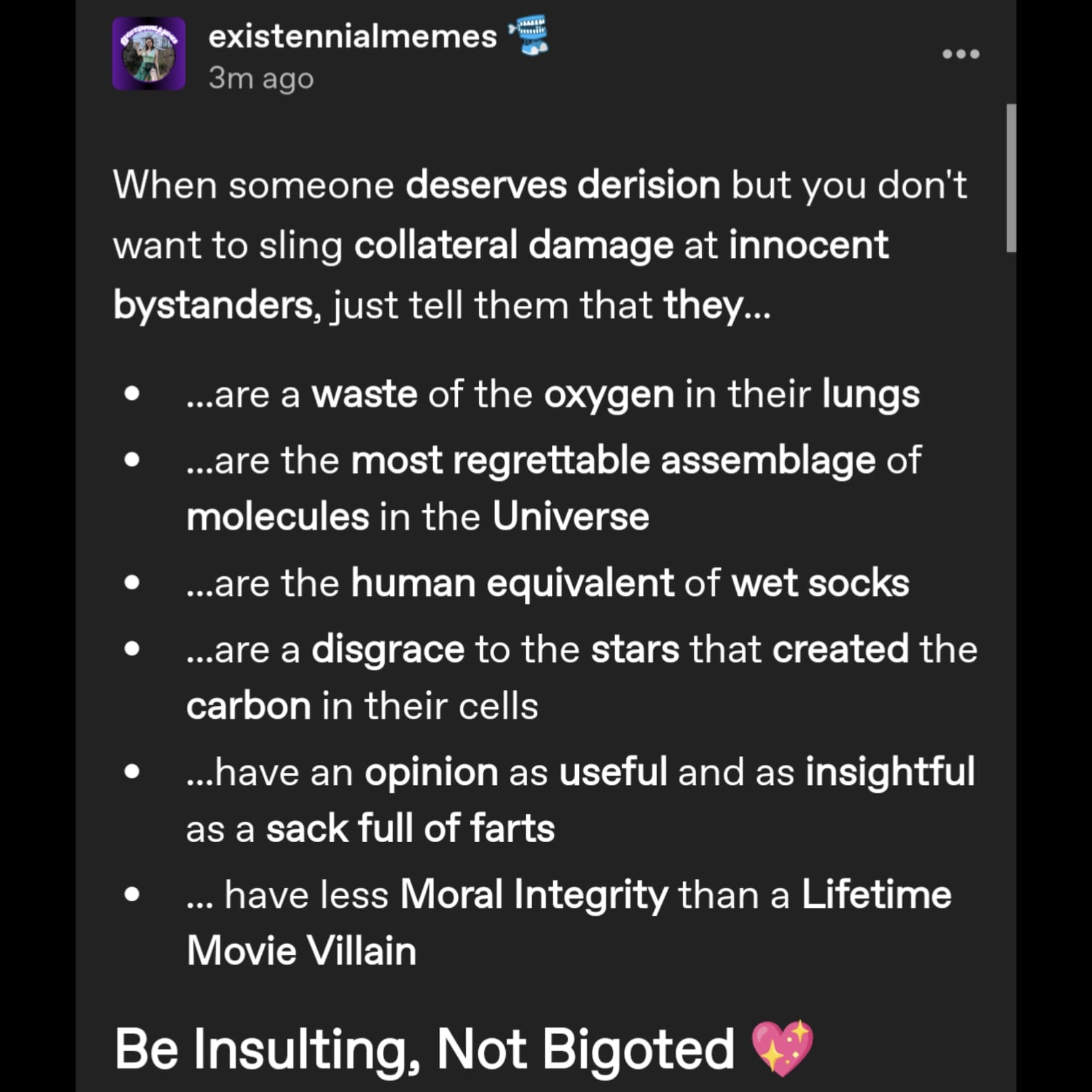 a tumblr post by user existennialmemes that reads When someone deserves derision but you don't want to sling collateral damage at innocent bystanders, just tell them that they...
 ...are a waste of the oxygen in their lungs
...are the most regrettable assemblage of molecules in the Universe
...are the human equivalent of wet socks
...are a disgrace to the stars that created the carbon in their cells
...have an opinion as useful and as insightful as a sack full of farts
... have less Moral Integrity than a Lifetime Movie Villain
Be Insulting, Not Bigoted 💖