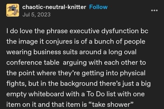 a screenshot of a tumblr post by user chaotic-neutral-knitter that reads: I do love the phrase executive dysfunction bc the image it conjures is of a bunch of people in business suits around a long oval conference table arguing with each other to the point where they're getting into physical fights, but in the background there's just a big empty whiteboard with a To Do list with one item on it and that item is 'take shower'