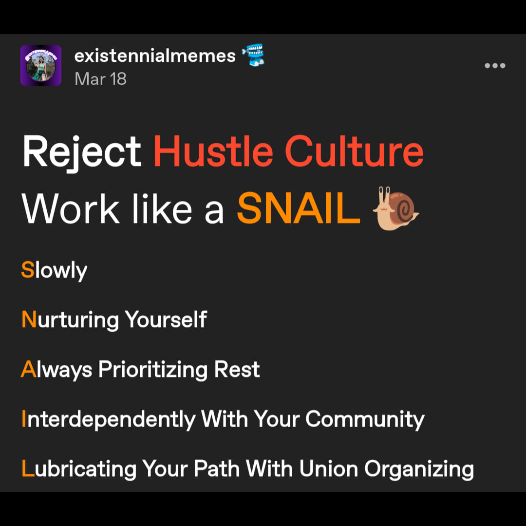 a tumblr post by user existennialmemes reading: Reject Hustle Culture Work like a SNAIL 🐌
Slowly

Nurturing Yourself 

Always Prioritizing Rest

Interdependently With Your Community 

Lubricating Your Path With Union Organizing