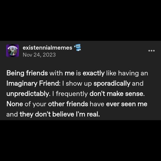 a tumblr post by user existennialmemes reading: Being friends with me is exactly like having an Imaginary Friend: I show up sporadically and unpredictably. I frequently don't make sense. None of your other friends have ever seen me and they don't believe I'm real.