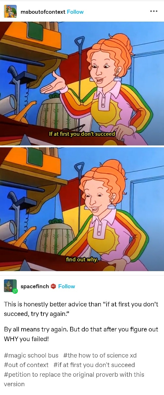 a screenshot of a sequence of tumblr posts, the first is from user msboutofcontext a tumblr blog entitled Magic School Bus Out of Context and is two screenshots from a Magic School Bus episode of Mrs Frizzle talking and saying in the captions: If at first you don't succeed, find out why which is then reblogged and commented on by user spacefinch that reads: This is honestly better advice than 'If at first you don't succeed, try try again.' By all means try again, But do that after you figure out WHY you failed! and tagged with the following: magic school bus, the how to of science xd, out of context, if at first you don't succeed, petition to replace the original proverb with this version