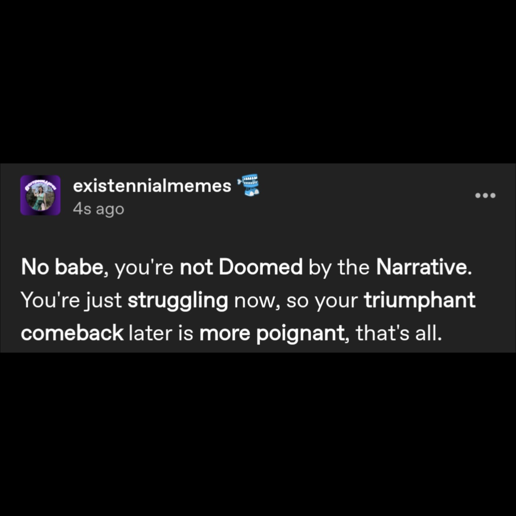 a tumblr post by user existennialmemes that reads No babe, you're not Doomed by the Narrative. You're just struggling now, so your triumphant comeback later is more poignant, that's all.
