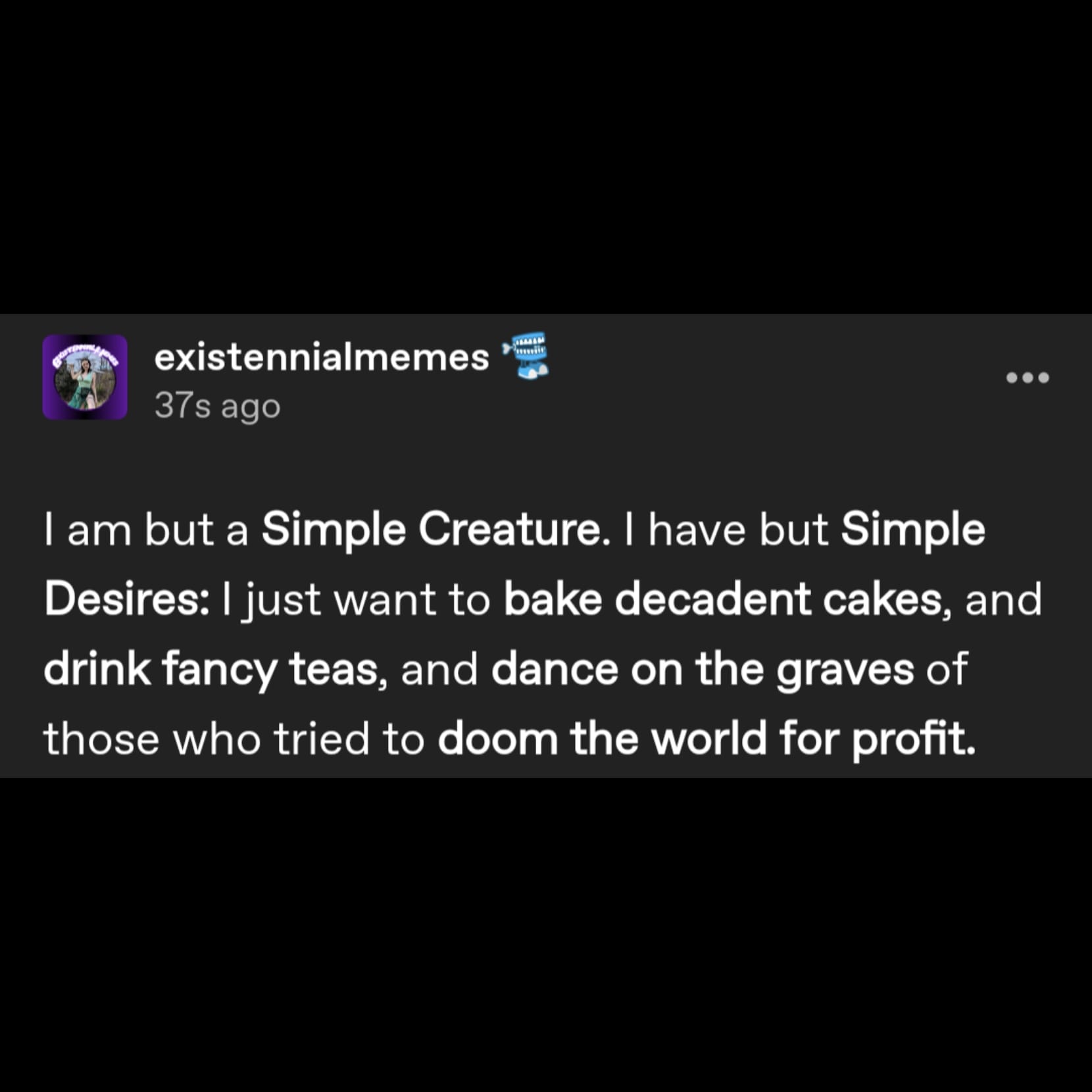 a tumblr post by user existennialmemes that reads: I am but a Simple Creature. I have but Simple Desires: I just want to bake decadent cakes, and drink fancy teas, and dance on the graves of those who tried to doom the world for profit.