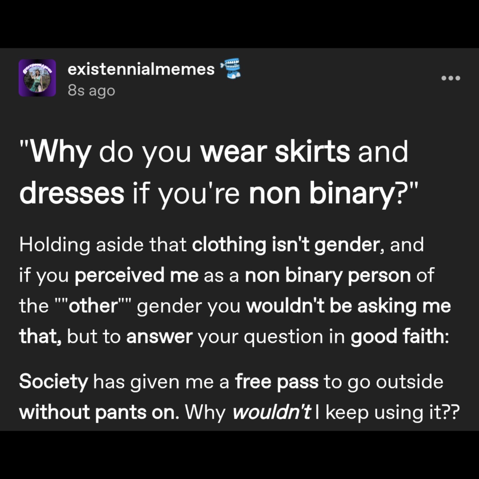 a tumblr post by user existennialmemes that reads: 'Why do you wear skirts and dresses if you're non binary?' 
Holding aside that clothing isn't gender, and if you perceived me as a non binary person of the 'other' gender you wouldn't be asking me that, but to answer your question in good faith: Society has given me a free pass to go outside without pants on. Why wouldn't I keep using it??