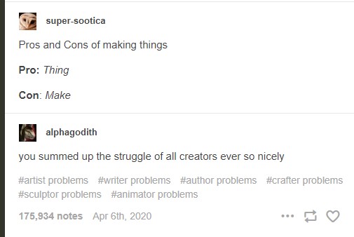 a sequence of tumblr posts the first by user super-sootica which reads:
Pros and Cons of making things

Pro: Thing

Con: Make
followed by a reblog by user alphagodith that reads:
you summed up the struggle of all creators ever so nicely