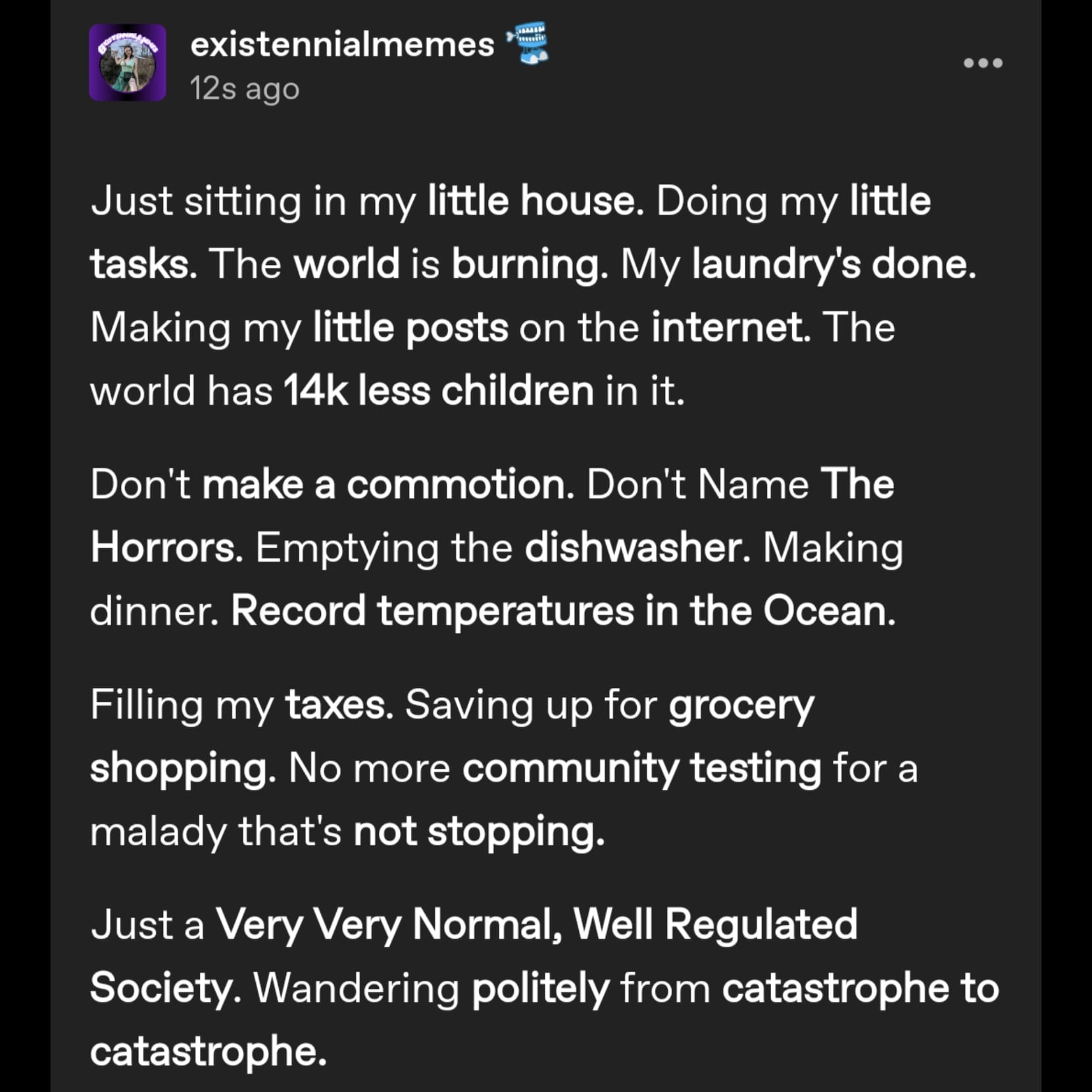 a tumblr post by user existennialmemes that reads: Just sitting in my little house. Doing my little tasks. The world is burning. My laundry's done. Making my little posts on the internet. The world has 14k less children in it. 

Don't make a commotion. Don't Name The Horrors. Emptying the dishwasher. Making dinner. Record temperatures in the Ocean. 

Filling my taxes. Saving up for grocery shopping. No more community testing for a malady that's not stopping. 

Just a Very Very Normal, Well Regulated Society. Wandering politely from catastrophe to catastrophe.